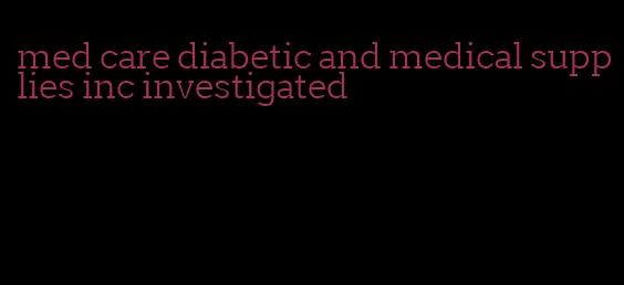 med care diabetic and medical supplies inc investigated