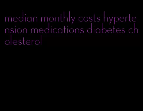 median monthly costs hypertension medications diabetes cholesterol