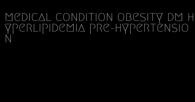 medical condition obesity dm hyperlipidemia pre-hypertension