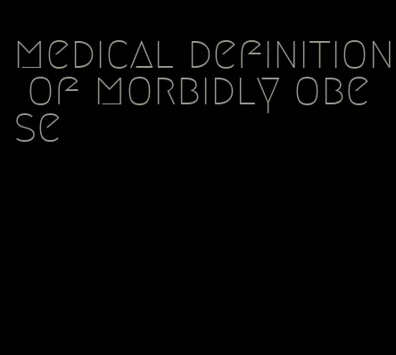 medical definition of morbidly obese