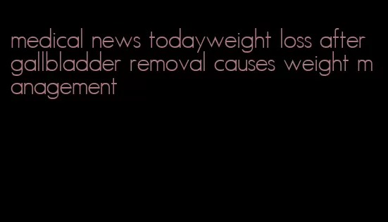 medical news todayweight loss after gallbladder removal causes weight management