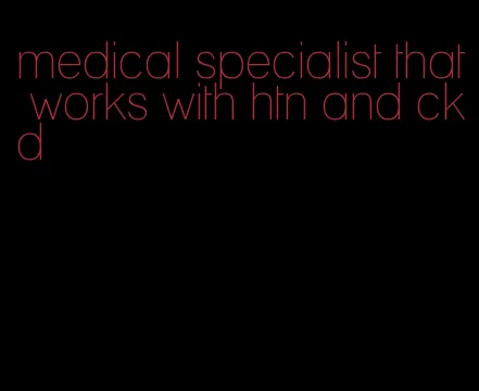 medical specialist that works with htn and ckd