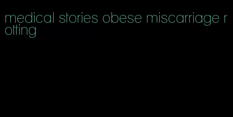 medical stories obese miscarriage rotting