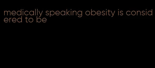 medically speaking obesity is considered to be