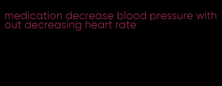 medication decrease blood pressure without decreasing heart rate