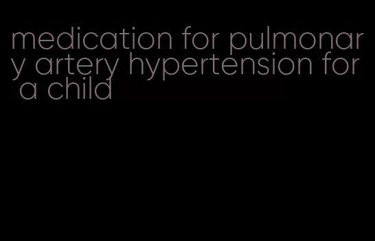 medication for pulmonary artery hypertension for a child