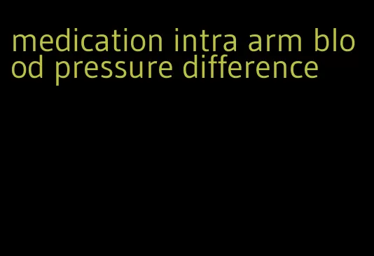 medication intra arm blood pressure difference