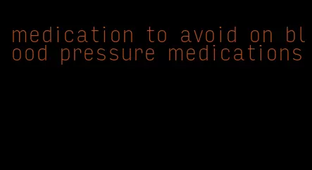 medication to avoid on blood pressure medications