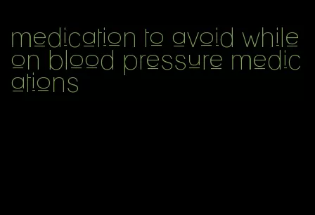 medication to avoid while on blood pressure medications