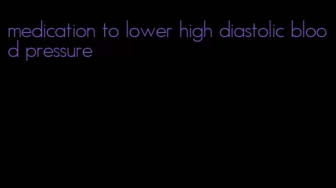 medication to lower high diastolic blood pressure