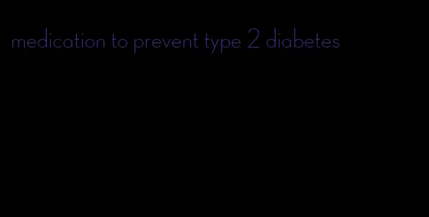 medication to prevent type 2 diabetes