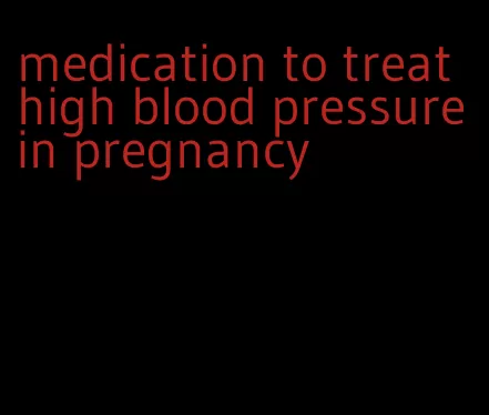 medication to treat high blood pressure in pregnancy