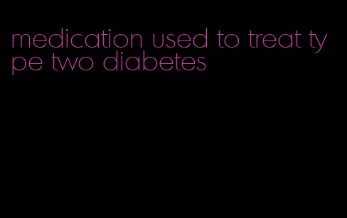 medication used to treat type two diabetes