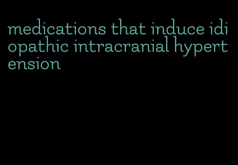 medications that induce idiopathic intracranial hypertension