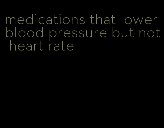 medications that lower blood pressure but not heart rate