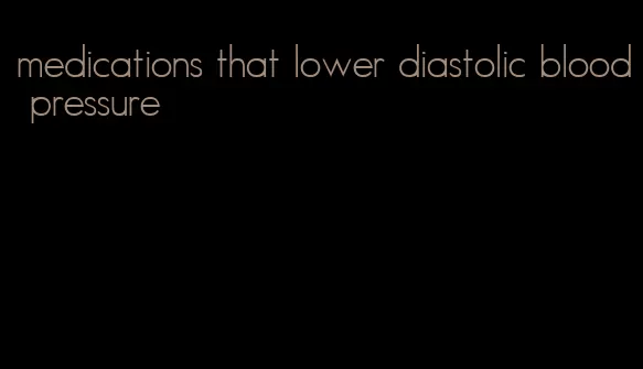 medications that lower diastolic blood pressure