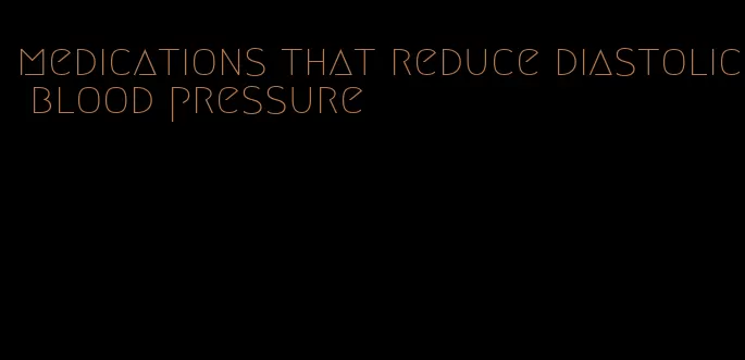 medications that reduce diastolic blood pressure