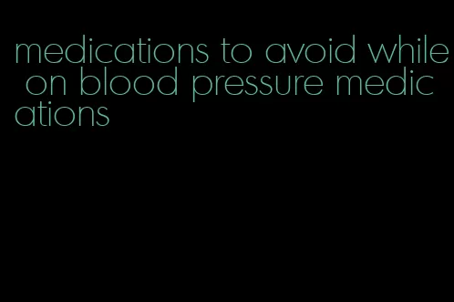 medications to avoid while on blood pressure medications