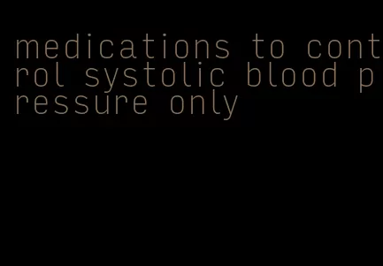 medications to control systolic blood pressure only