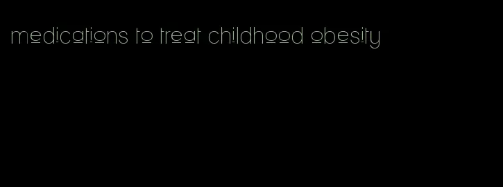 medications to treat childhood obesity