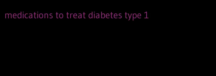 medications to treat diabetes type 1