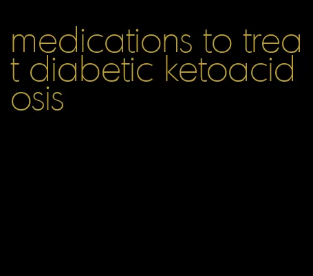 medications to treat diabetic ketoacidosis