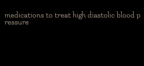 medications to treat high diastolic blood pressure