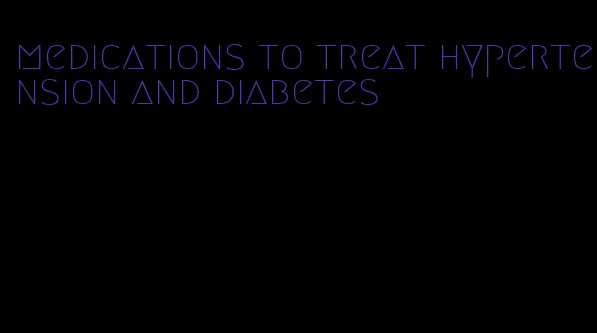 medications to treat hypertension and diabetes