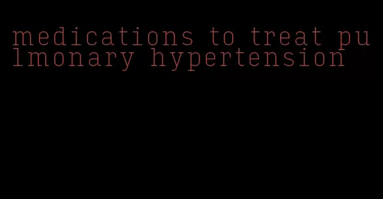 medications to treat pulmonary hypertension