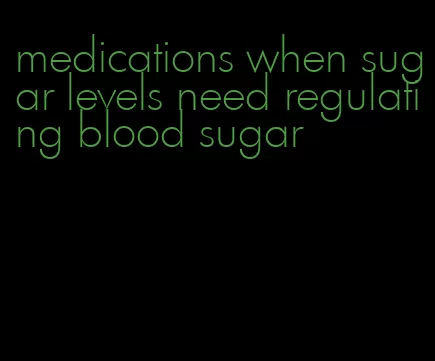 medications when sugar levels need regulating blood sugar