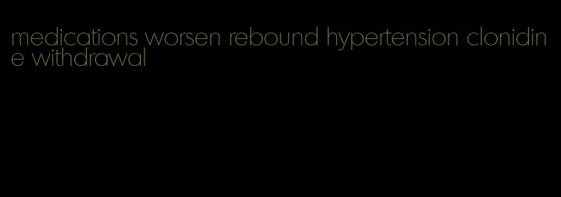 medications worsen rebound hypertension clonidine withdrawal