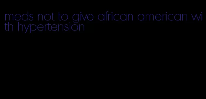 meds not to give african american with hypertension