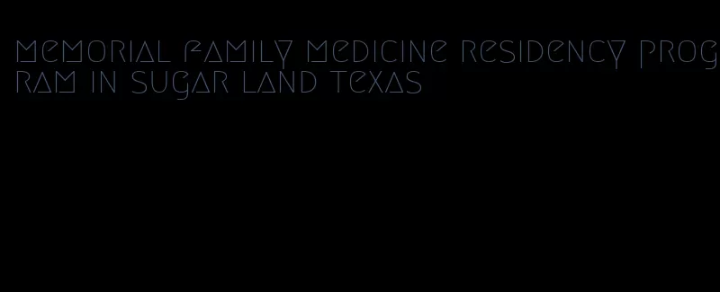 memorial family medicine residency program in sugar land texas