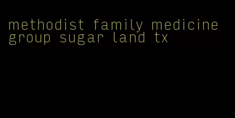 methodist family medicine group sugar land tx