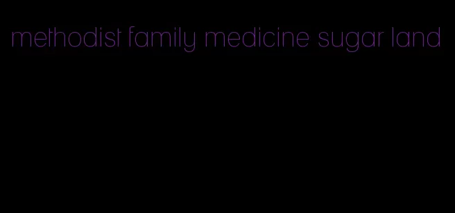 methodist family medicine sugar land