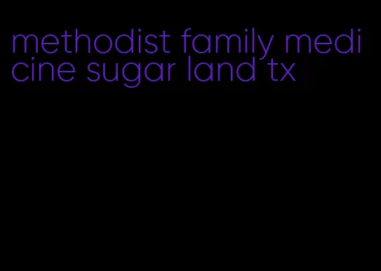 methodist family medicine sugar land tx