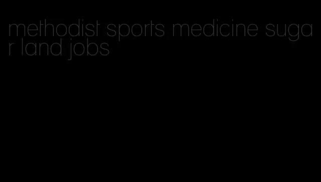 methodist sports medicine sugar land jobs