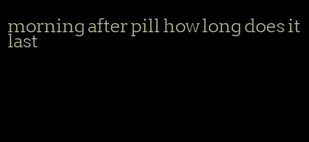 morning after pill how long does it last