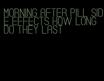 morning after pill side effects how long do they last