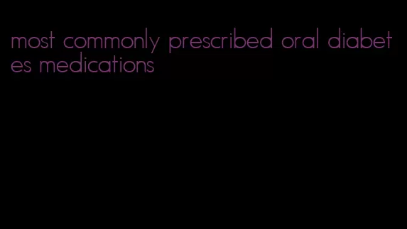 most commonly prescribed oral diabetes medications