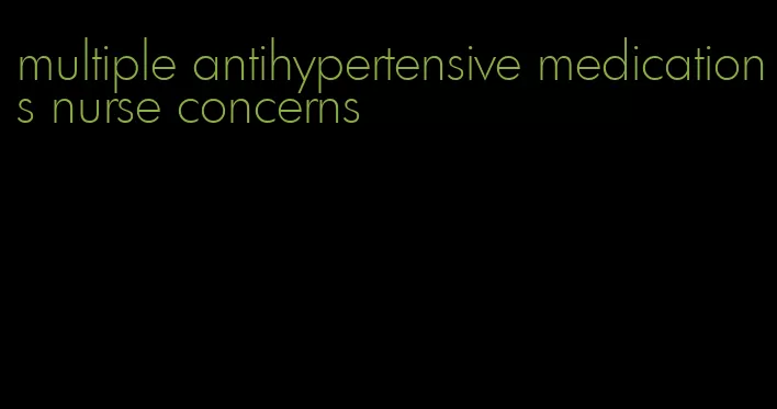 multiple antihypertensive medications nurse concerns