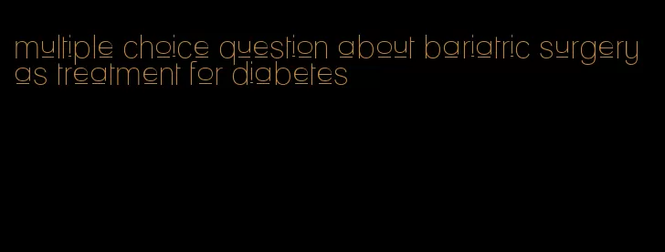 multiple choice question about bariatric surgery as treatment for diabetes