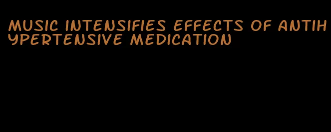 music intensifies effects of antihypertensive medication