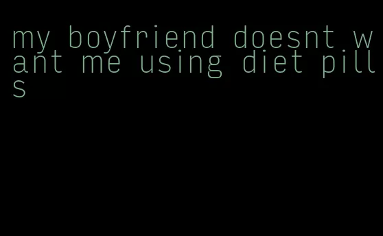 my boyfriend doesnt want me using diet pills