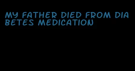 my father died from diabetes medication