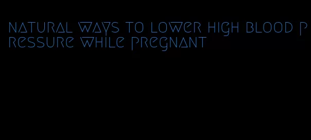 natural ways to lower high blood pressure while pregnant