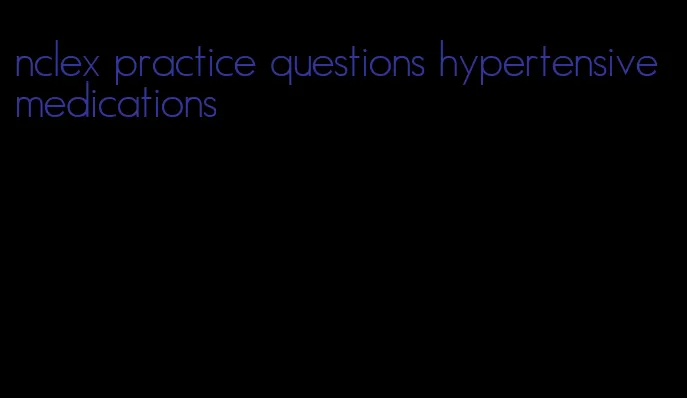 nclex practice questions hypertensive medications