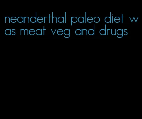 neanderthal paleo diet was meat veg and drugs