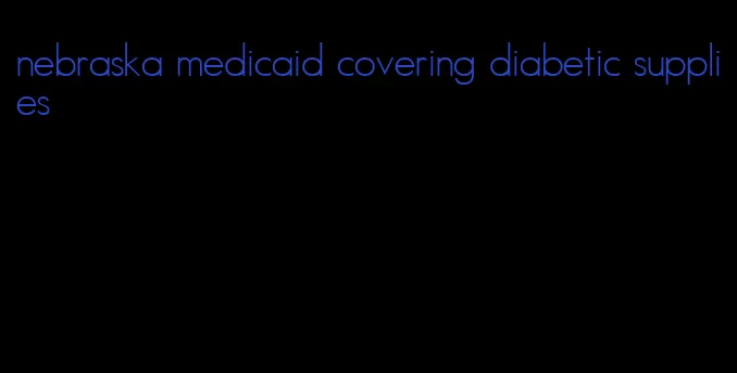 nebraska medicaid covering diabetic supplies