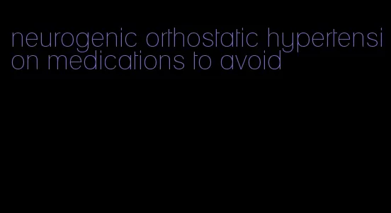 neurogenic orthostatic hypertension medications to avoid